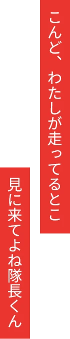 こんど、わたしが走ってるとこ見に来てよね隊長くん