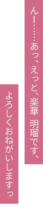 んー……あっ、えっと、楽華 明瑠です、よろしくおねがいしますっ