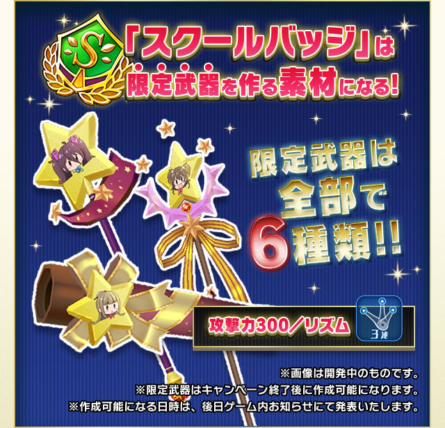 「スクールバッジ」は限定武器を作る素材になる！　限定武器は全部で６種類!! ※画像は開発中のものです。※限定武器はキャンペーン終了後に作成可能になります。※作成可能になる日時は、後日ゲーム内お知らせにて発表いたします。