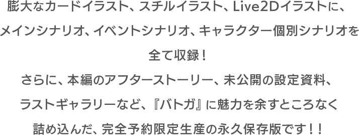 膨大なカードイラスト、スチルイラスト、Live2Dイラストに、メインシナリオ、イベントシナリオ、キャラクター個別シナリオを全て収録！さらに、本編のアフターストーリー、未公開の設定資料、イラストギャラリーなど、『バトガ』の魅力を余すところなく詰め込んだ、完全予約限定生産の永久保存版です！！