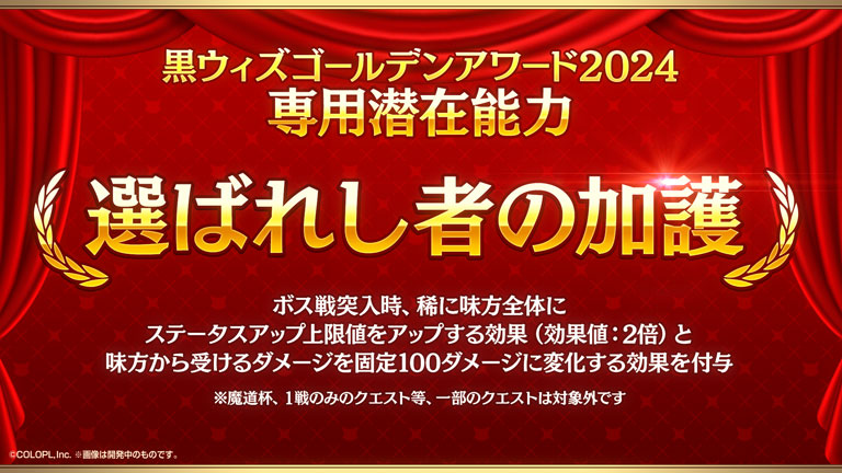 黒ウィズゴールデンアワード2024専用潜在能力 選ばれし者の加護 ボス戦突入時、稀に味方全体にステータスアップ上限値をアップする効果（効果値：2倍）と味方から受けるダメージを固定100ダメージに変化する効果を付与 ※魔道杯、1戦のみのクエスト等、一部のクエストは対象外です