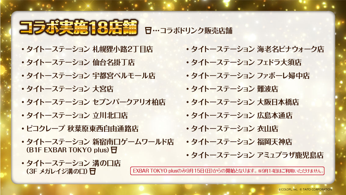 コラボ実施18店舗　タイトーステーション札幌狸小路2丁目店 タイトーステーション仙台名掛丁店 タイトーステーション宇都宮ベルモール店 タイトーステーション大宮店 タイトーステーションセブンパークアリオ柏店 タイトーステーション立川北口店 ピコクレープ秋葉原東西自由通路店 タイトーステーション新宿南口ゲームワールド店（B1F EXBAR TOKYO plus コラボドリンク販売店舗 ※EXBAR TOKYO plusのみ9月15日（日）からの開始となります。9月14日はご利用いただけません） タイトーステーション溝の口店（3F メガレイジ溝の口 コラボドリンク販売店舗） タイトーステーション海老名ビナウォーク店 タイトーステーションフェドラ大須店 タイトーステーションファボーレ婦中店 タイトーステーション難波店 タイトーステーション大阪日本橋店 タイトーステーション広島本通店 タイトーステーション衣山店 タイトーステーション福岡天神店 タイトーステーションアミュプラザ鹿児島店