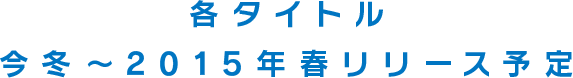 各タイトル今冬〜2015年春リリース予定