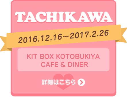 TACHIKAWA 2016.12.16～2017.2.26 KIT BOX KOTOBUKIYA CAFE & DINER