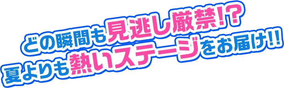 どの瞬間も見逃し厳禁!? 夏よりも熱いステージをお届け!!