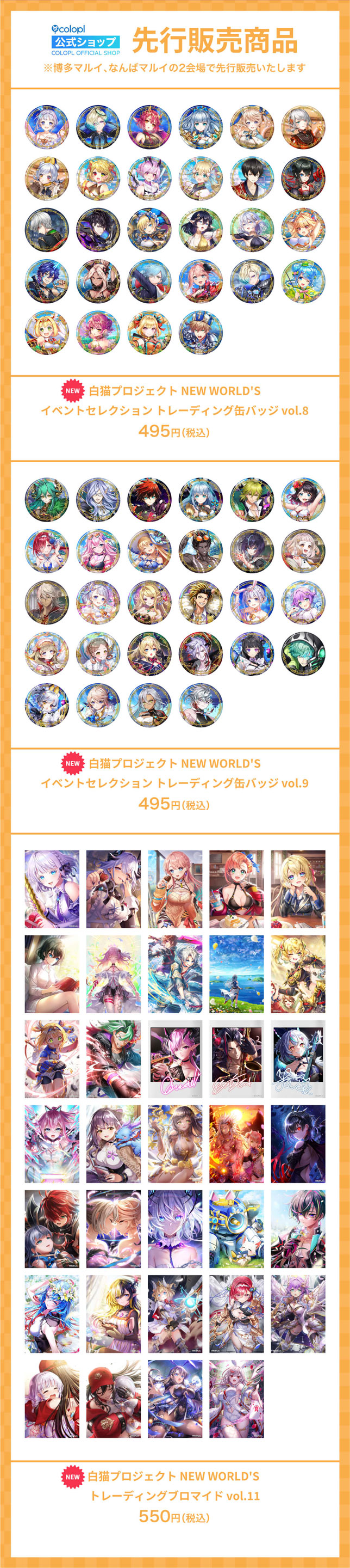 先行販売商品 ※博多マルイ、なんばマルイの2会場で先行販売いたします 白猫プロジェクト NEW WORLD'S イベントセレクション トレーディング缶バッジ vol.8 ¥495(税込) 白猫プロジェクト NEW WORLD'S イベントセレクション トレーディング缶バッジ vol.9 ¥495(税込) 白猫プロジェクト NEW WORLD'S トレーディングブロマイド vol.11 ¥550(税込)
