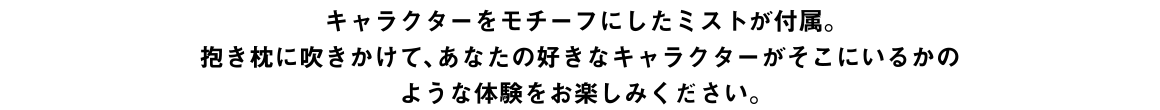 キャラクターをモチーフにしたミストを付属。抱き枕に吹きかけて、あなたの好きなキャラクターがそこにいるかのような体験をお楽しみください。